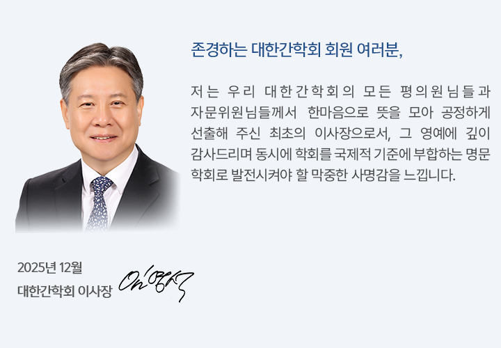 존경하는 대한간학회 회원 여러분, 저는 우리 대한간학회의 모든 평의원님들과 자문위원님들께서 한마음으로 뜻을 모아 공정하게 선출해 주신 최초의 이사장으로서, 그 영예에 깊이 감사드리며 동시에 학회를 국제적 기준에 부합하는 명문 학회로 발전시켜야 할 막중한 사명감을 느낍니다.